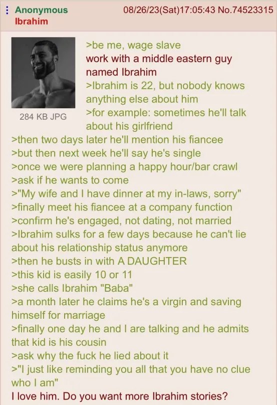 Anonymous 08/26/23(Sat)17:05:43 No.74523315 Ibrahim >be me, wage slave work with a middle eastern guy named Ibrahim >Ibrahim is 22, but nobody knows anything else about him 284 JPG >for example: somet