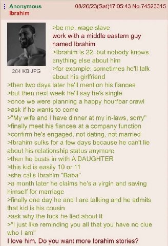 Anonymous 08/26/23(Sat)17:05:43 No.74523315 Ibrahim >be me, wage slave work with a middle eastern guy named Ibrahim >Ibrahim is 22, but nobody knows anything else about him 284 JPG >for example: somet