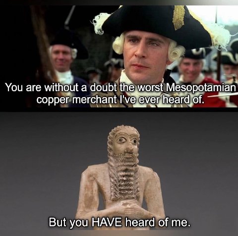 You are without a doubt the worst Mesopotamian copper merchant I've ever,heard of. But you HAVE heard of me.