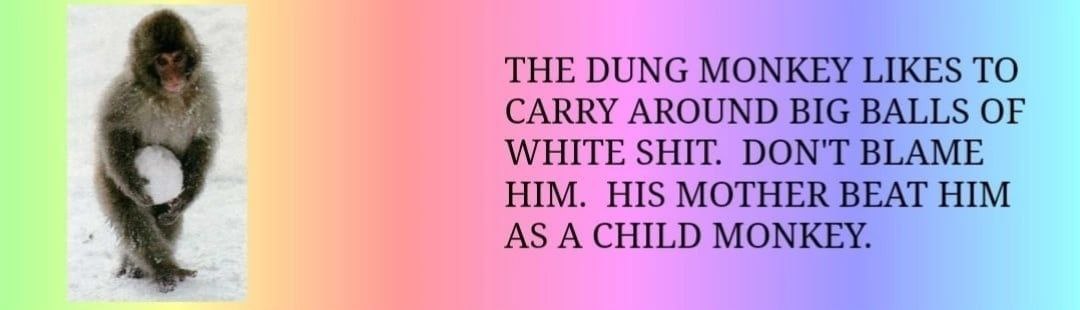 THE DUNG MONKEY LIKES TO CARRY AROUND BIG BALLS OF WHITE SHIT. DON'T BLAME HIM. HIS MOTHER BEAT HIM AS A CHILD MONKEY.