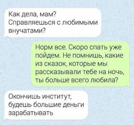 Как дела, мам? Справляешься с любимыми внучатами? Норм все. Скоро спать уже пойдем. Не помнишь, какие из сказок, которые мы рассказывали тебе на ночь, ты больше всего любила? Окончишь институт, будешь