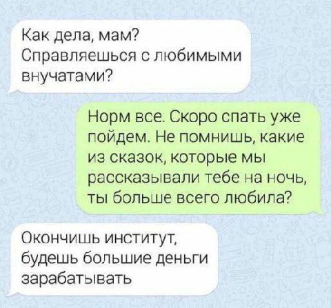 Как дела, мам? Справляешься с любимыми внучатами? Норм все. Скоро спать уже пойдем. Не помнишь, какие из сказок, которые мы рассказывали тебе на ночь, ты больше всего любила? Окончишь институт, будешь