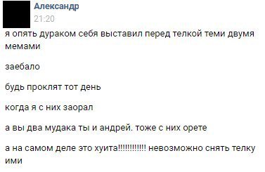 Александр я опять дураком себя выставил перед телкой теми двумя мемами заебало будь проклят тот день когда я с них заорал а вы два мудака ты и андрей. тоже с них орете а на самом деле это невозможно с