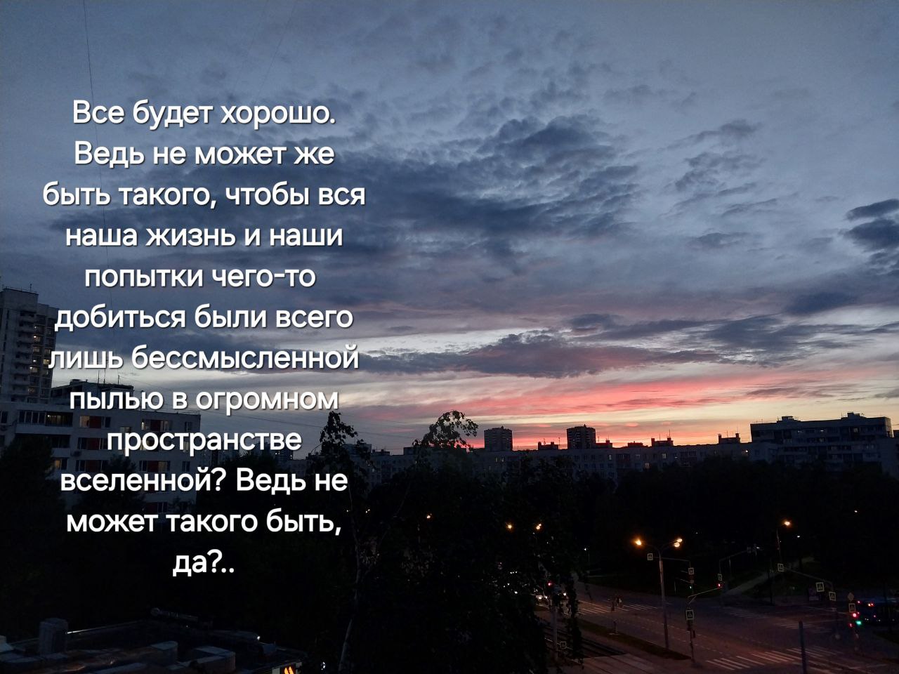 Все будет хорошо. Ведь не может же быть такого, чтобы вся наша жизнь и наши попытки чего-то добиться были всего лишь бессмысленной пылью в пространстве вселенной? Ведь не может такого быть, да?.