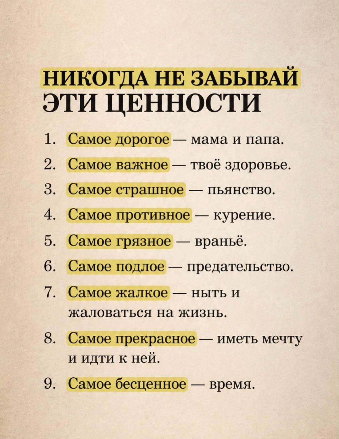 НИКОГДА НЕ ЗАБЫВАЙ ЭТИ ЦЕННОСТИ 1. Самое дорогое мама и папа. 2. Самое важное твоё здоровье. 3. Самое страшное пьянство. 4. Самое противное курение. 5. Самое грязное враньё. 6. Самое подлое предательс