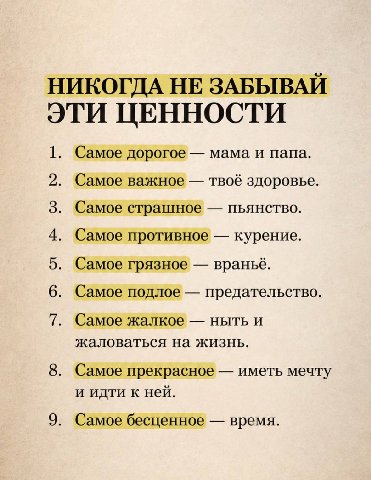 НИКОГДА НЕ ЗАБЫВАЙ ЭТИ ЦЕННОСТИ 1. Самое дорогое мама и папа. 2. Самое важное твоё здоровье. 3. Самое страшное пьянство. 4. Самое противное курение. 5. Самое грязное враньё. 6. Самое подлое предательс