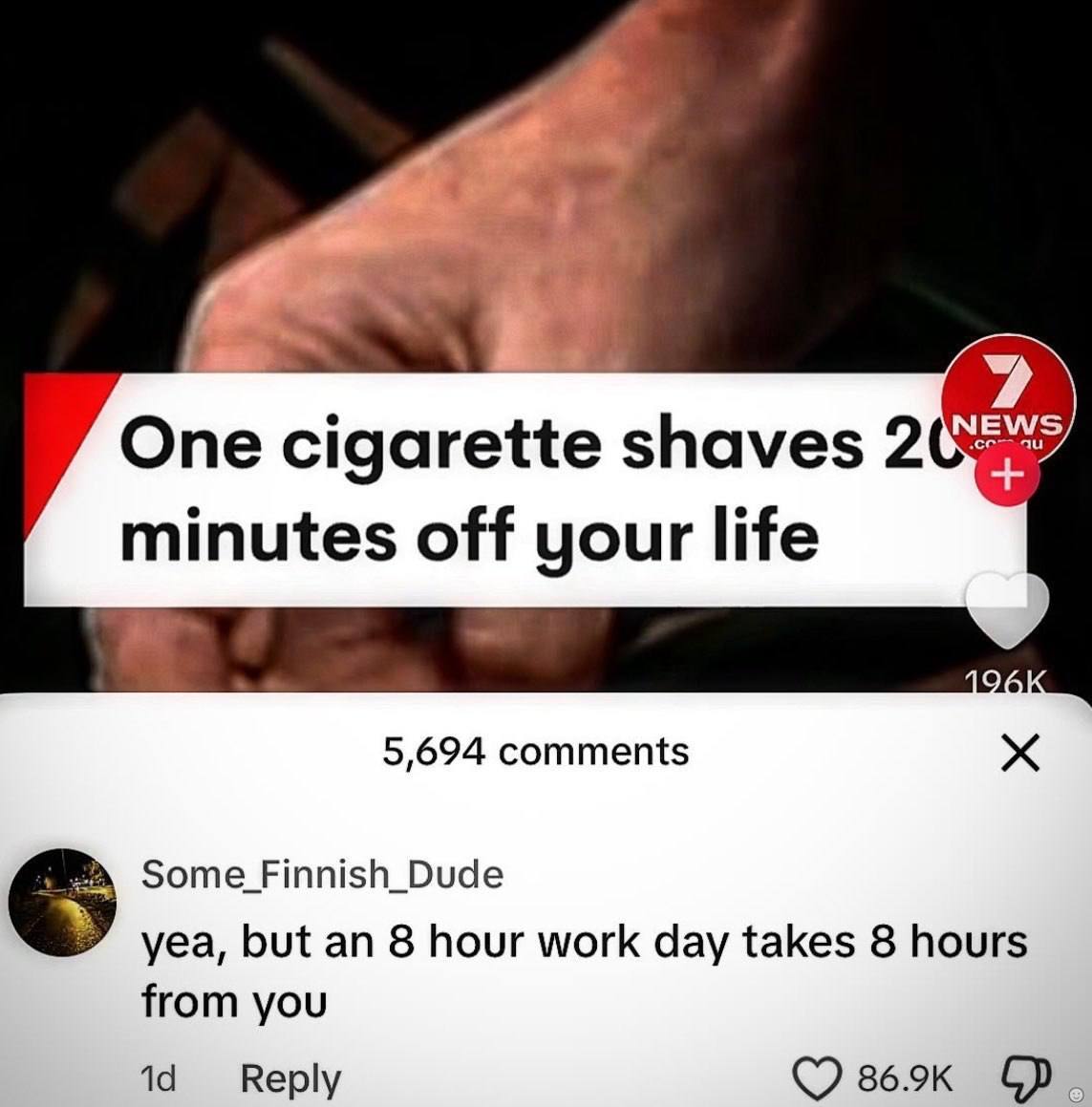 One cigarette shaves 2 minutes off your life 5,694 comments yea, but an 8 hour work day takes 8 hours from you Reply (7