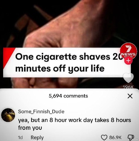 One cigarette shaves 2 minutes off your life 5,694 comments yea, but an 8 hour work day takes 8 hours from you Reply (7