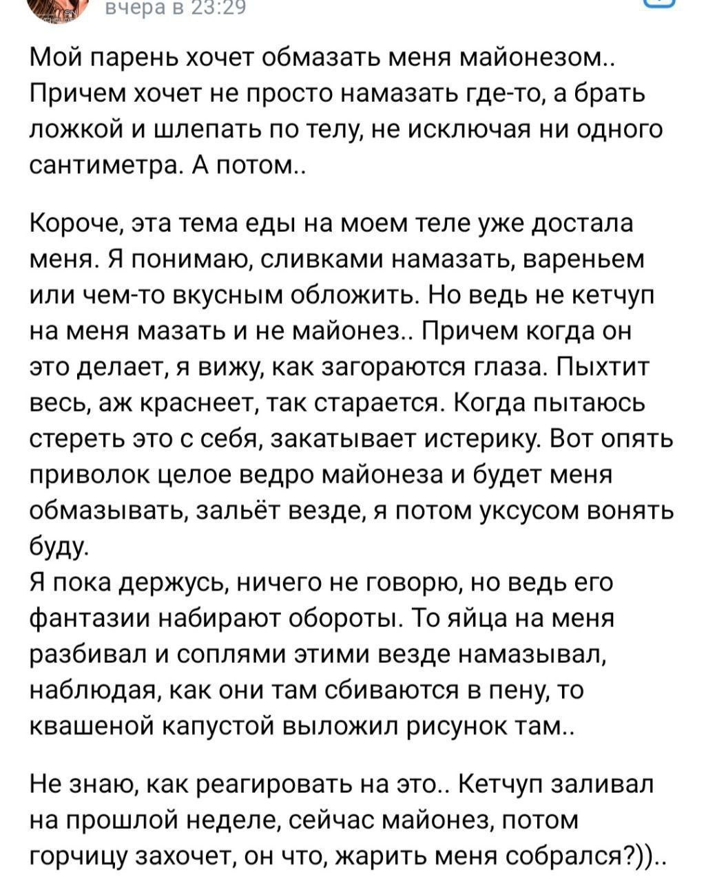 вчерав 23:22 Мой парень хочет обмазать меня майонезом.. Причем хочет не просто намазать где-то, а брать ложкой и шлепать по телу, не исключая ни одного сантиметра. А потом.. Короче, эта тема еды на мо