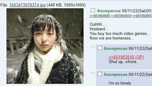 File: 1603473978374 jpg (440 Anonymous 06/11/22(Sat)09: =>601954910 4 Husbant... You buy too much video games... Now we are homeress... Anonymous 06/11/22(Sat >>601953515 Shut up, whore. Anonymous 06/