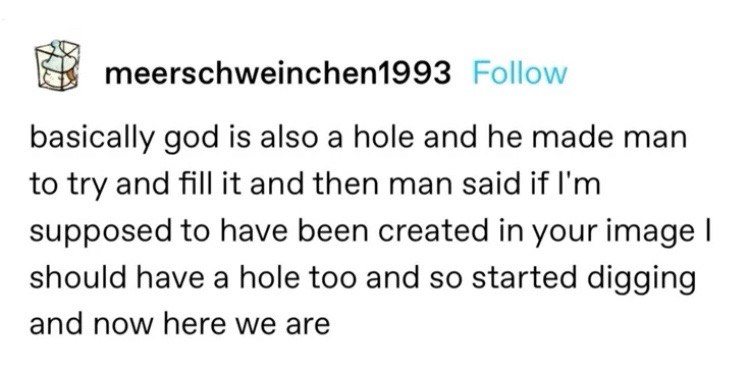 meerschweinchen1993 Follow basically god is also a hole and he made man to try and fill it and then man said if supposed to have been created in your image should have a hole too and so started diggin