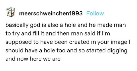meerschweinchen1993 Follow basically god is also a hole and he made man to try and fill it and then man said if supposed to have been created in your image should have a hole too and so started diggin