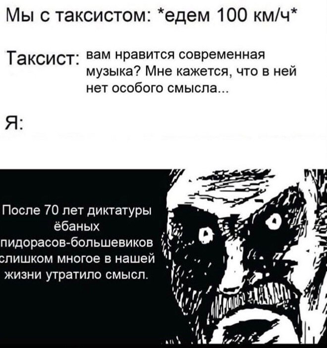 Мы с таксистом: *едем 100 км/ч Таксист вам нравится современная музыка? Мне кажется, что в ней нет особого смысла После 70 лет диктатуры ёбаных 7) пидорасов-большевиков лишком многое в нашей жизни утр