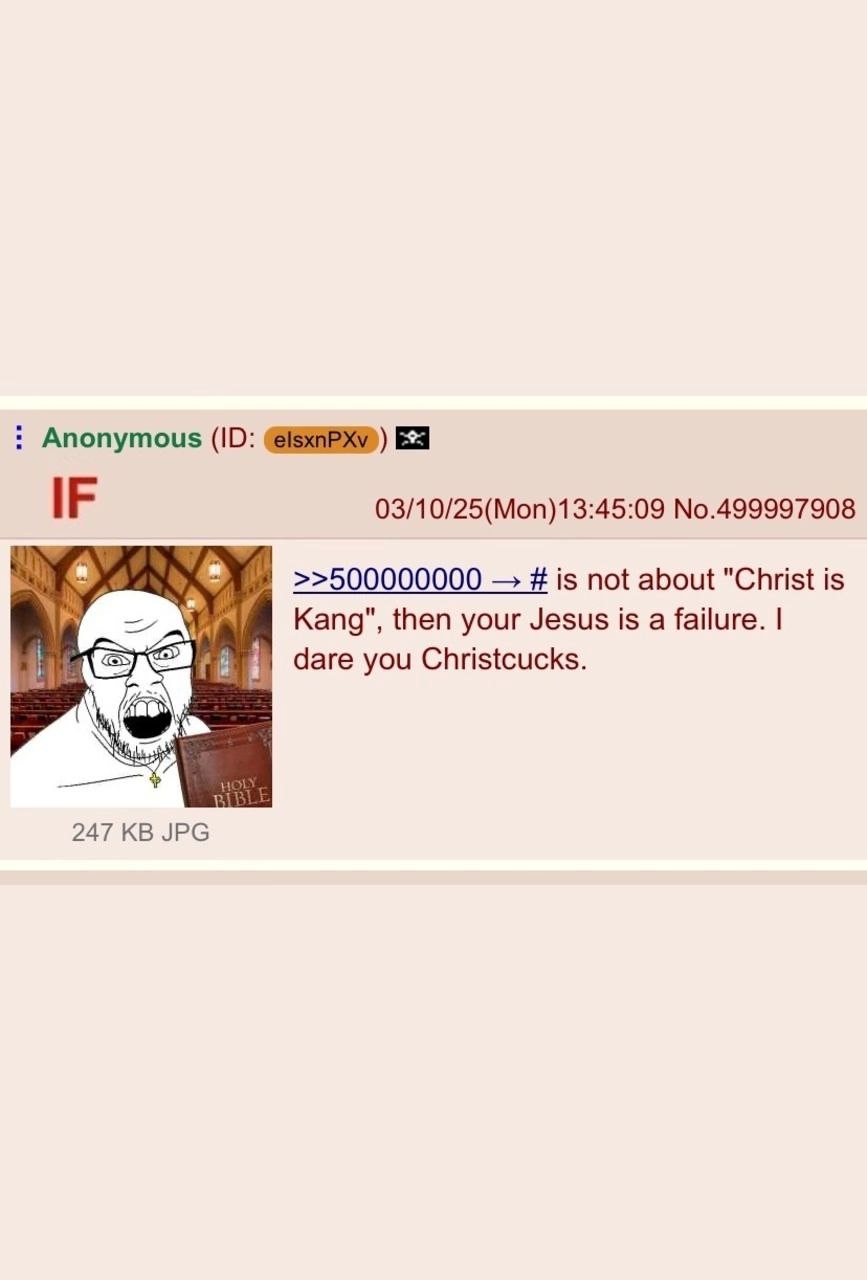 Anonymous IF 03/10/25(Mon)13:45:09 No.499997908 >>500000000 is not about "Christ is Kang", then your Jesus is a failure. dare you Christcucks. 247 JPG