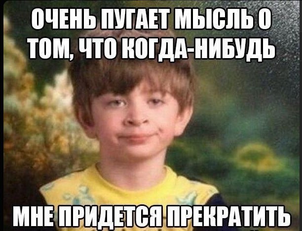 ОЧЕНЬ ПУГАЕТ ТОМ, ЧТО КОГДА-НИБУДЬ МНЕ ПРИДЕТСЯ ПРЕКРАТИТЬ