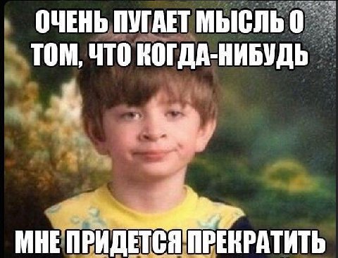 ОЧЕНЬ ПУГАЕТ ТОМ, ЧТО КОГДА-НИБУДЬ МНЕ ПРИДЕТСЯ ПРЕКРАТИТЬ