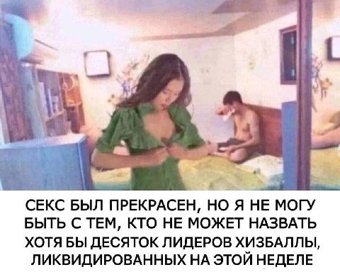 у СЕКС БЫЛ ПРЕКРАСЕН, НО Я НЕ МОГУ БЫТЬ С ТЕМ, КТО НЕ МОЖЕТ НАЗВАТЬ ХОТЯ БЫ ДЕСЯТОК ЛИДЕРОВ ХИЗБАЛЛЫ, ЛИКВИДИРОВАННЫХ НА ЭТОЙ НЕДЕЛЕ