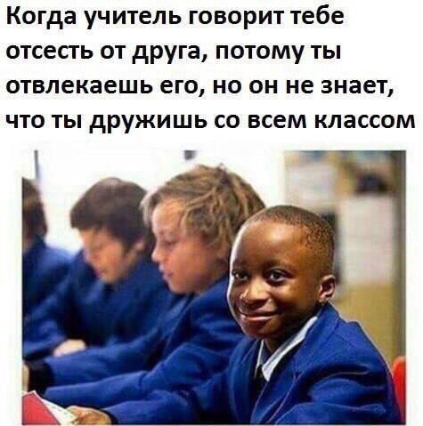 Когда учитель говорит тебе отсесть от друга, потому ты отвлекаешь его, но он не знает, что ты дружишь всем классом и 7