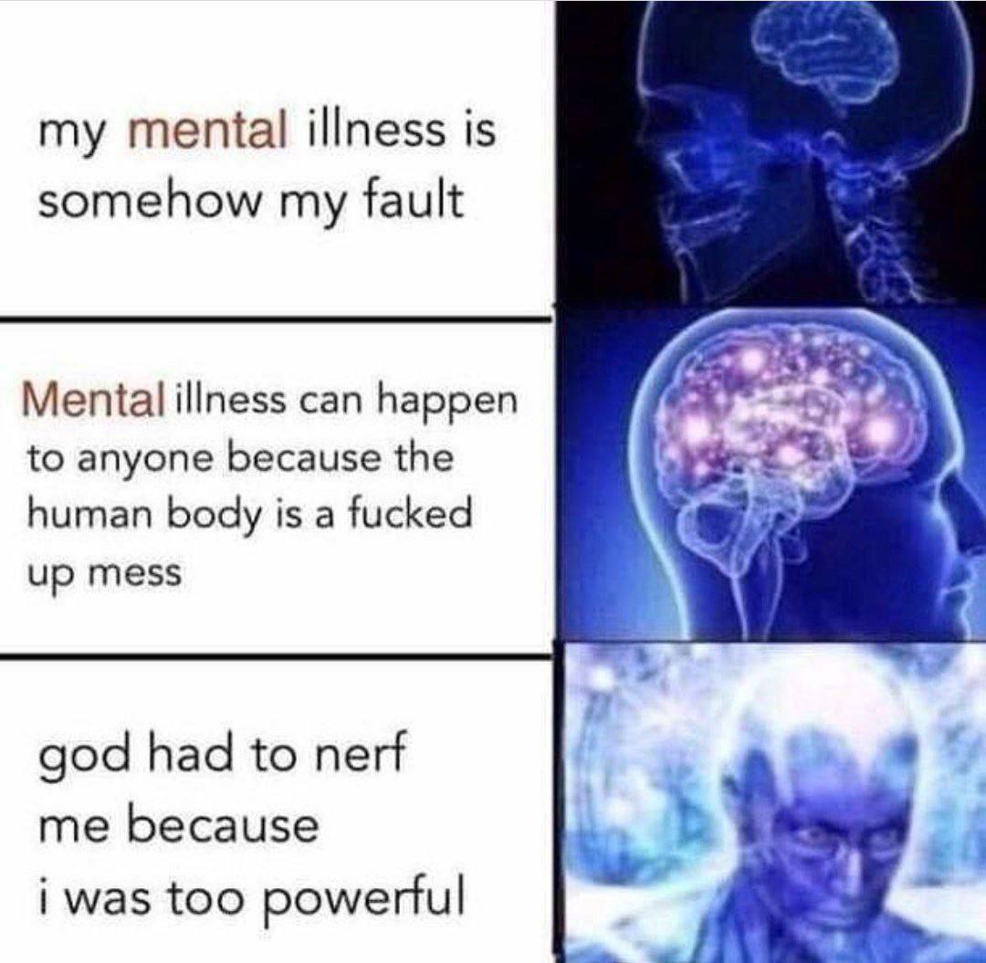 my mental illness is somehow my fault Mental illness can happen to anyone because the human body is а fucked up mess god had to nerf me because #0 i was too powerful