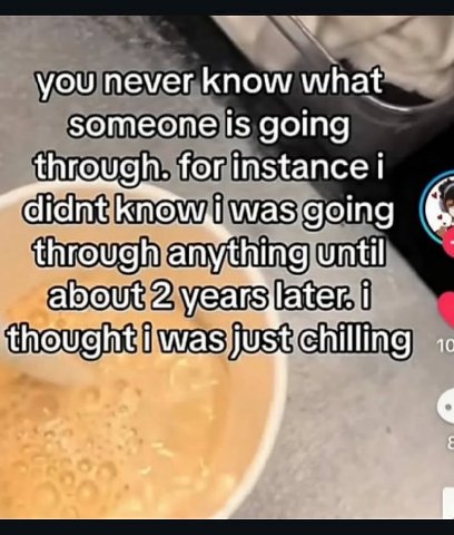 you never know what someone is going through. for instance didnt was going through anything until about 2 years later. Chilling о. a's