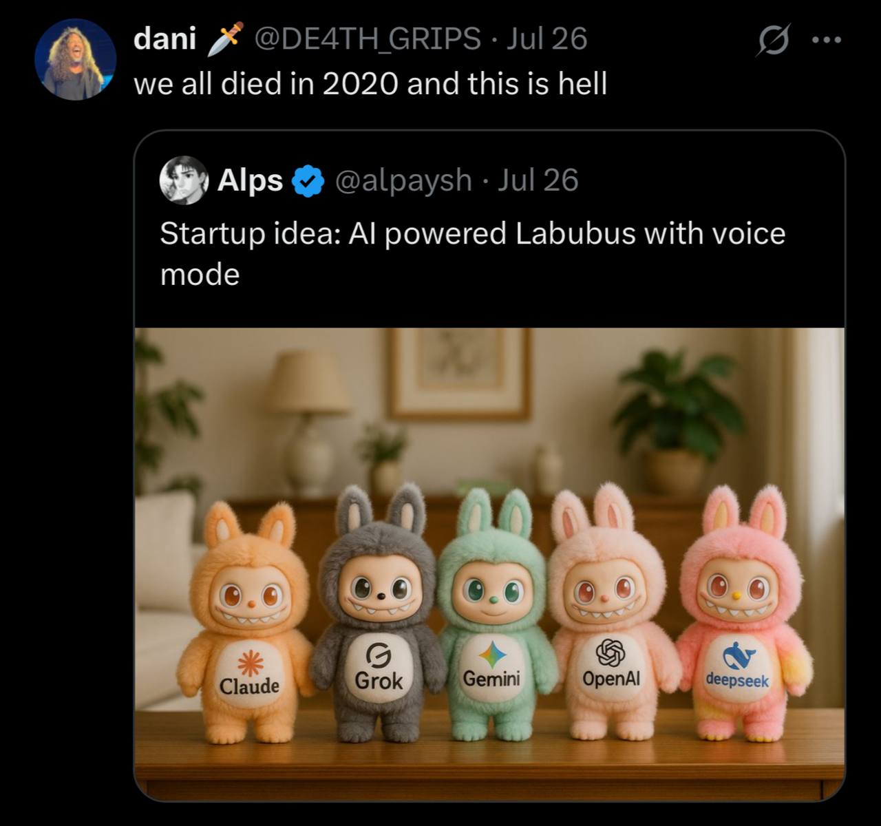 dani GRIPS Jul 26 we all died in 2020 and this is hell Alps @alpaysh Jul 26 Startup idea: powered Labubus with voice mode 6.¢ deer Claude Grok emini 0 репА!