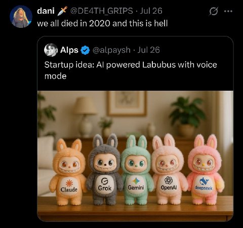 dani GRIPS Jul 26 we all died in 2020 and this is hell Alps @alpaysh Jul 26 Startup idea: powered Labubus with voice mode 6.¢ deer Claude Grok emini 0 репА!