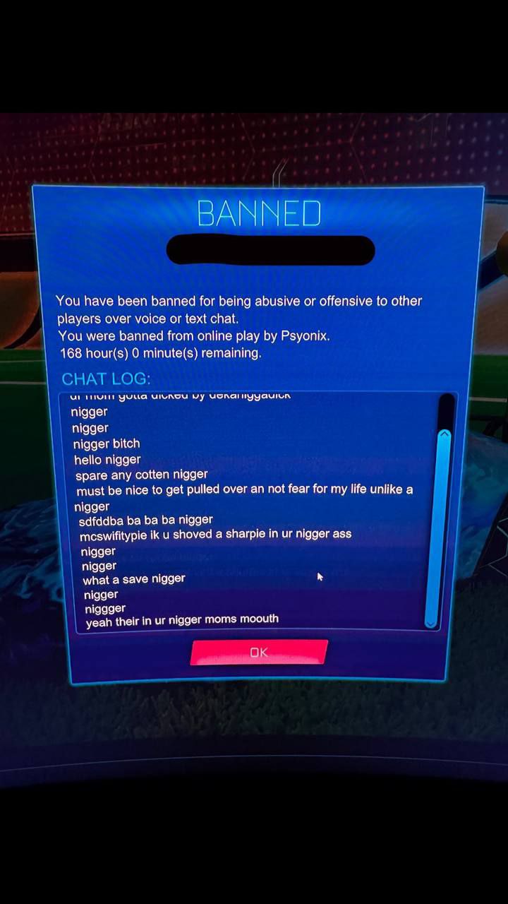 ВАХ You have been banned for being abusive or offensive to other players over voice or text chat. You were banned from online play Psyonix. 168 hour(s) 0 minute(s) remaining. ME чуца nigger nigger nig