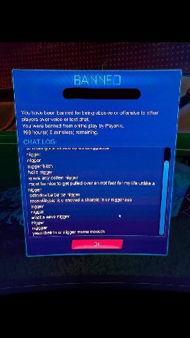 ВАХ You have been banned for being abusive or offensive to other players over voice or text chat. You were banned from online play Psyonix. 168 hour(s) 0 minute(s) remaining. ME чуца nigger nigger nig