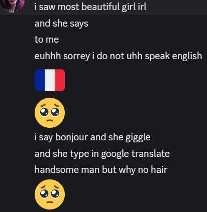 1 i saw most beautiful girl irl and she says tome euhhh sorrey i not uhh speak english i say bonjour and she giggle and she type in google translate handsome man but why no hair