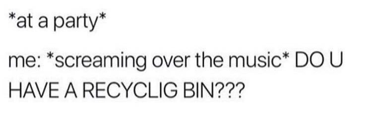 “at a party” me: *screaming over the music* HAVE A RECYCLIG BIN???