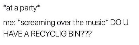 “at a party” me: *screaming over the music* HAVE A RECYCLIG BIN???