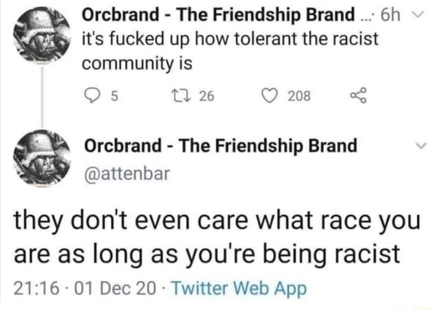 Orcbrand The Friendship Brand it's fucked up how tolerant the racist community is С 5 26 208 Orcbrand The Friendship Brand @attenbar they don't even care what race you are as long as you're being raci