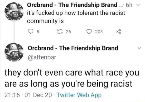 Orcbrand The Friendship Brand it's fucked up how tolerant the racist community is С 5 26 208 Orcbrand The Friendship Brand @attenbar they don't even care what race you are as long as you're being raci