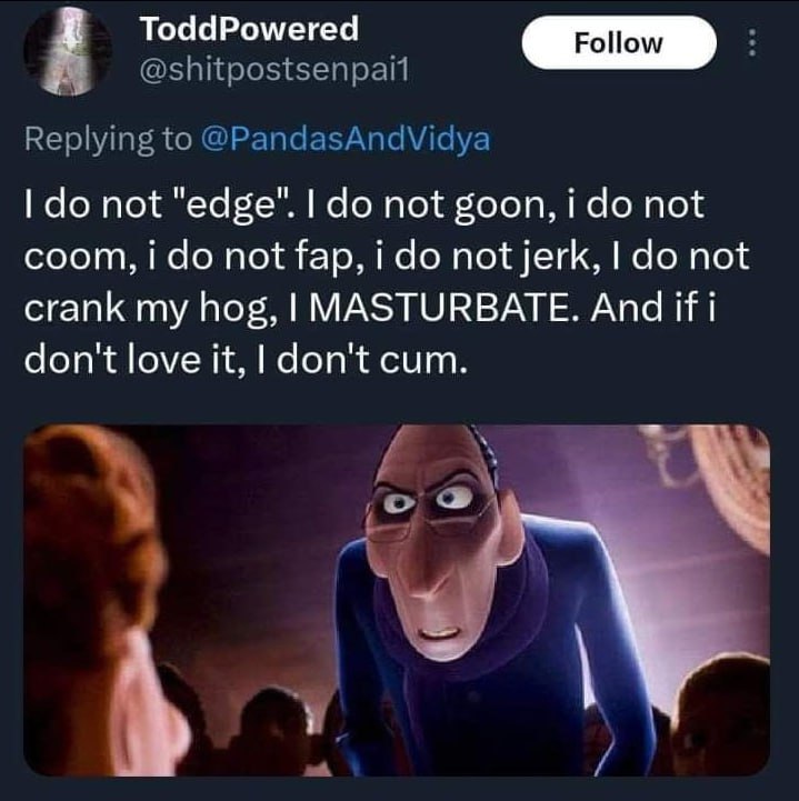 ToddPowered not "edge". not goon, i not соот, i not fap, i not jerk, not crank my hog, MASTURBATE. And if don't love it, don't cum.