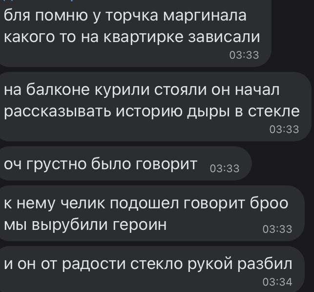бля помню у торчка маргинала какого то на квартирке зависали на балконе курили стояли он начал рассказывать историю дыры в стекле грустно было говорит к нему челик подошел говорит броо мы вырубили гер