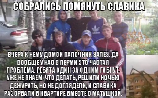 СОБРАЛИСЬ помянуть ВЧЕРА К НЕМУ ДОМОН ПАЛОЧНИК ЗАЛЕЗ. ДА ВООБЩЕУ НАС В ПЕРМИ ЭТО ЧАСТАЯ ПРОБЛЕМА, РЕБЯТА ОДИН ЗА ОДНИМ ГИБНУТ НЕ ЗНАЕМ, ЧТО ДЕЛАТЬ, РЕШИЛИ НОЧЬЮ НО НЕДОГЛЯДЕЛИ, И СЛАВИКА РАЗОРВАЛИ В К