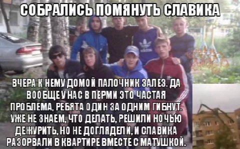 СОБРАЛИСЬ помянуть ВЧЕРА К НЕМУ ДОМОН ПАЛОЧНИК ЗАЛЕЗ. ДА ВООБЩЕУ НАС В ПЕРМИ ЭТО ЧАСТАЯ ПРОБЛЕМА, РЕБЯТА ОДИН ЗА ОДНИМ ГИБНУТ НЕ ЗНАЕМ, ЧТО ДЕЛАТЬ, РЕШИЛИ НОЧЬЮ НО НЕДОГЛЯДЕЛИ, И СЛАВИКА РАЗОРВАЛИ В К