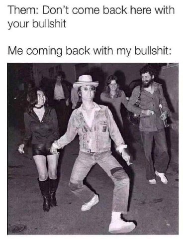 Them: Don’t come back here with your bullshit Me coming back with my bullshit: