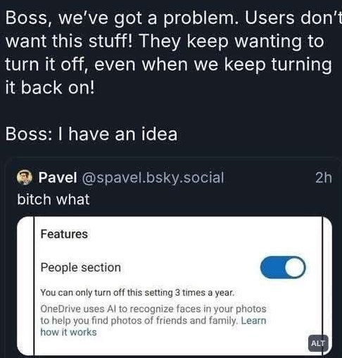 Boss, we've got a problem. Users don’t want this stuff! They keep wanting to turn it off, even when we keep turning it back on! Boss: have an idea Pavel @spavel.bsky.social bitch what Features People 