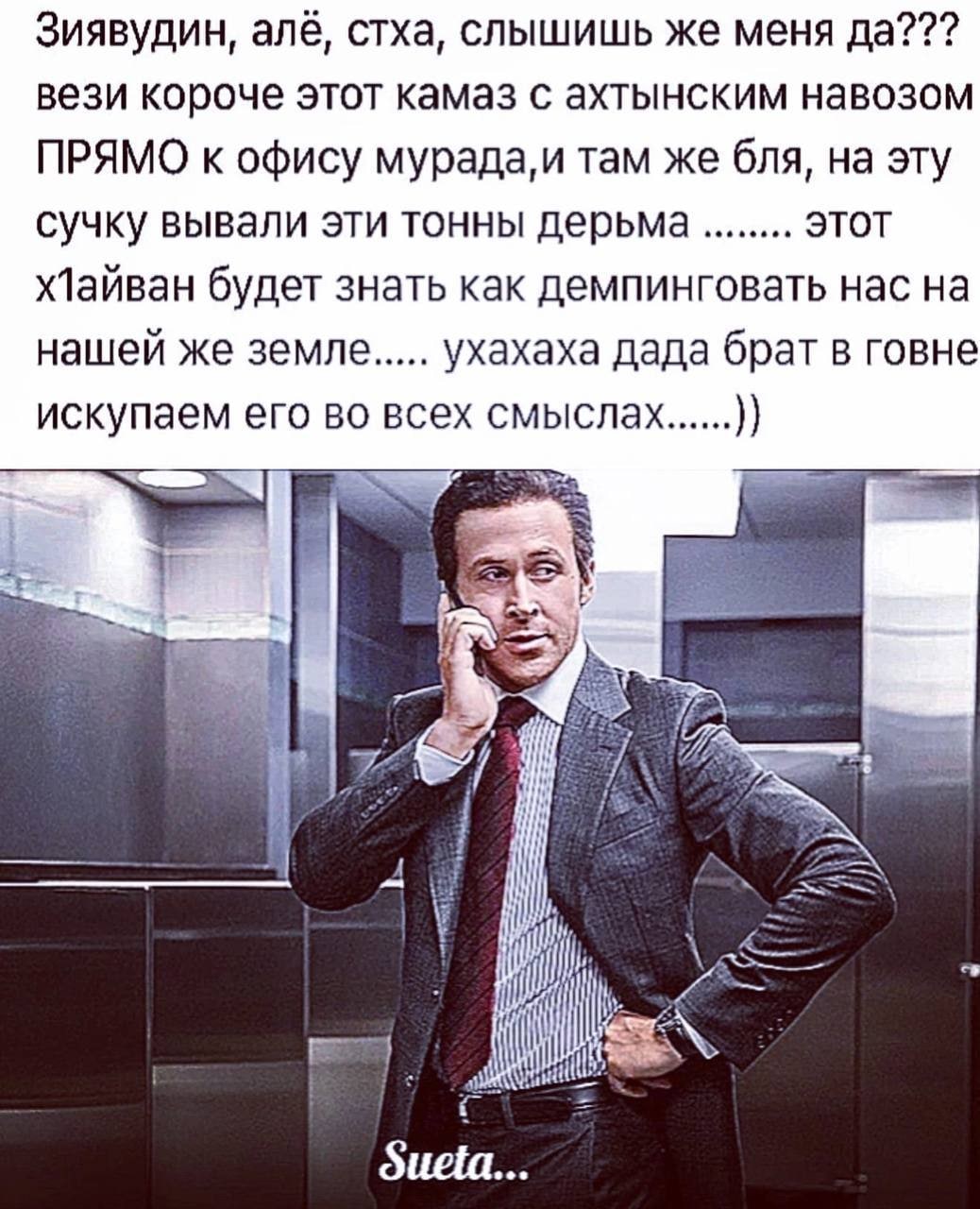Зиявудин, алё, стха, слышишь же меня да??? вези короче этот камаз с ахтынским навозом ПРЯМО к офису мурада,и там же бля, на эту сучку вывали эти тонны дерьма этот ХЛайван будет знать как демпинговать 