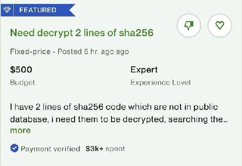 Need decrypt 2 lines of sha256 Fixed-price Posted 6 ago ago $500 Expert Budget Experience Level have 2 lines of sha256 code which are not in public database, i need them to be decrypted, searching the