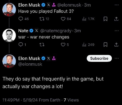 48) Elon Musk @elonmusk Have you played Fallout 3? 46 12 84 НИ Nate @natemcgrady-3m war war never changes 249 я 6) Elon Musk @elonmusk They say that frequently in the game, but actually war changes a 