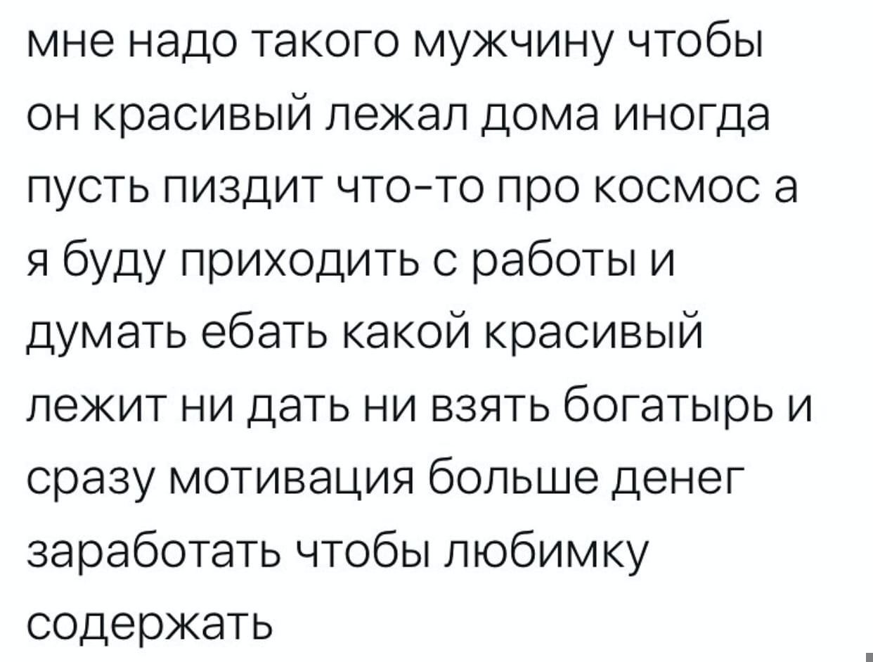 мне надо такого мужчину чтобы он красивый лежал дома иногда пусть пиздит что-то про космос а я буду приходить с работы и думать ебать какой красивый лежит ни дать ни взять богатырь и сразу мотивация б