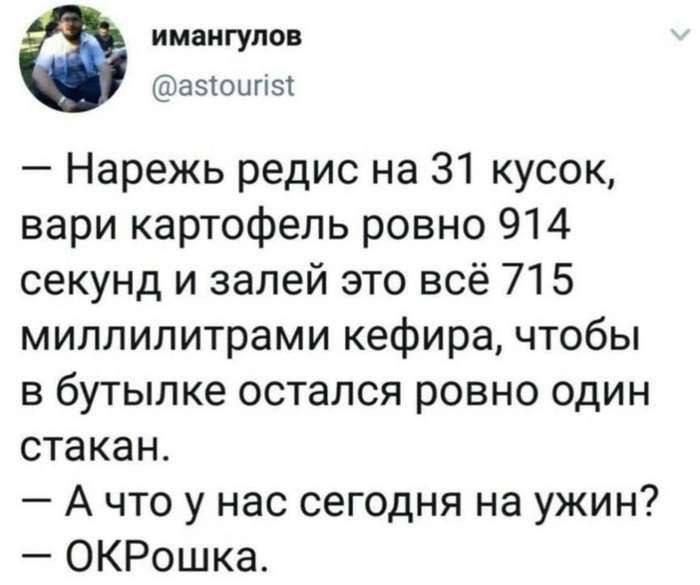 имангулов @astourist Нарежь редис 31 кусок, вари картофель ровно 914 секунд и залей это всё 715 миллилитрами кефира, чтобы в бутылке остался ровно один стакан. А что у нас сегодня на ужин? ОКРошка.