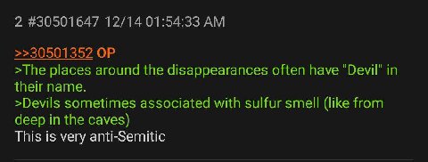 2 #30501647 12/14 01:54:33 >>30501352 >The places around the disappearances often have in their name. >Devils sometimes associated with sulfur smell (like from deep in the caves) This is very anti-Sem