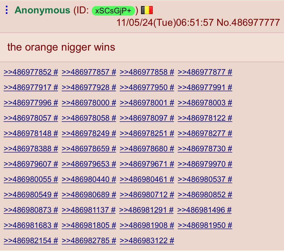 Anonymous 11/05/24(Tue)06:51:57 No.486977777 the orange nigger wins >>486977852 >>486977857 >>486977858 >>486977877 >>486977917 >>486977928 >>486977950 >>486977991 >>486977996 >>486978000 >>486978001 