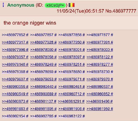 Anonymous 11/05/24(Tue)06:51:57 No.486977777 the orange nigger wins >>486977852 >>486977857 >>486977858 >>486977877 >>486977917 >>486977928 >>486977950 >>486977991 >>486977996 >>486978000 >>486978001 