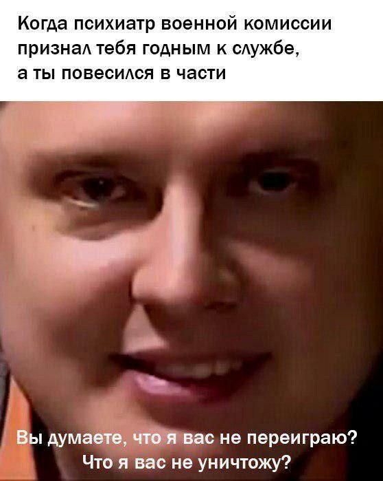 Когда психиатр военной комиссии признал тебя годным к службе, аты повесился в части Вы думаете, что я вас не переиграю? Что я вас не уничтожу?