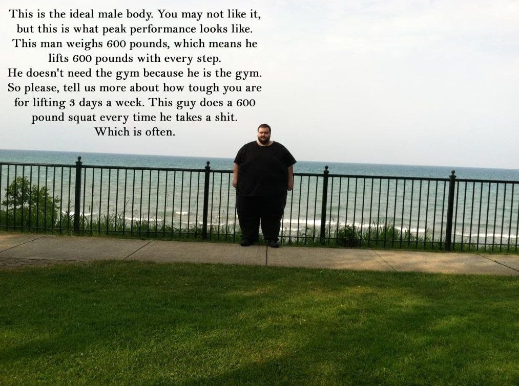 This is the ideal male body. You may not like it, but this is what peak performance looks like. This man weighs 600 pounds, which means he lifts 600 pounds with every step. He doesn't need the gym bec