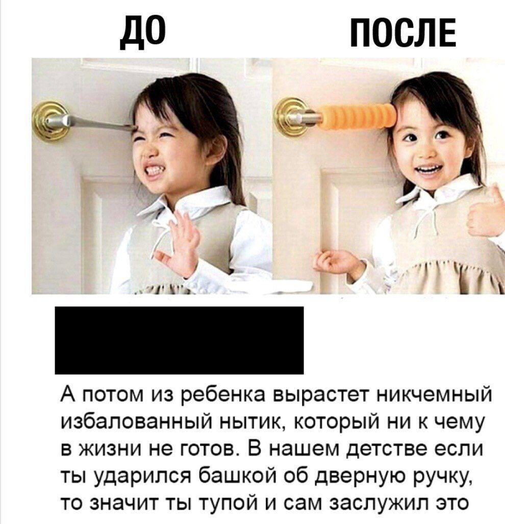 До ПОСЛЕ 5 a А потом из ребенка вырастет никчемный избалованный нытик, который ни к чему в жизни не готов. В нашем детстве если ты ударился башкой об дверную ручку, то значит ты тупой и сам заслужил э